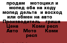 продам 2 мотоцикл и мопед оба на ходу мопед дельта  и восход или обмен на авто  › Производитель ­ гриша › Цена ­ 15 - Коми респ. Авто » Мото   . Коми респ.